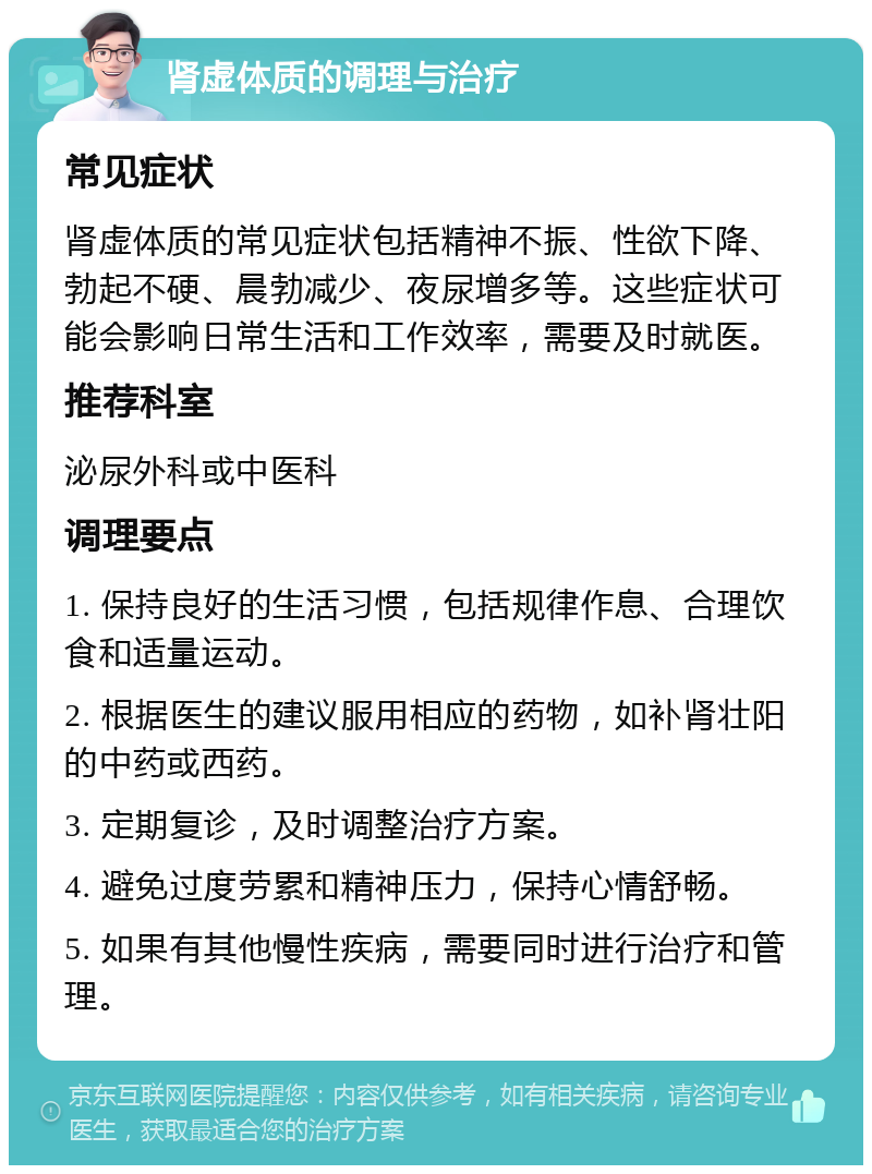 肾虚体质的调理与治疗 常见症状 肾虚体质的常见症状包括精神不振、性欲下降、勃起不硬、晨勃减少、夜尿增多等。这些症状可能会影响日常生活和工作效率，需要及时就医。 推荐科室 泌尿外科或中医科 调理要点 1. 保持良好的生活习惯，包括规律作息、合理饮食和适量运动。 2. 根据医生的建议服用相应的药物，如补肾壮阳的中药或西药。 3. 定期复诊，及时调整治疗方案。 4. 避免过度劳累和精神压力，保持心情舒畅。 5. 如果有其他慢性疾病，需要同时进行治疗和管理。