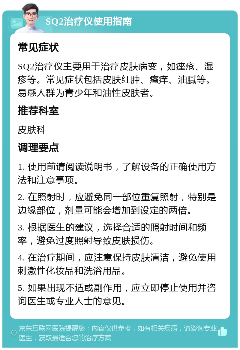 SQ2治疗仪使用指南 常见症状 SQ2治疗仪主要用于治疗皮肤病变，如痤疮、湿疹等。常见症状包括皮肤红肿、瘙痒、油腻等。易感人群为青少年和油性皮肤者。 推荐科室 皮肤科 调理要点 1. 使用前请阅读说明书，了解设备的正确使用方法和注意事项。 2. 在照射时，应避免同一部位重复照射，特别是边缘部位，剂量可能会增加到设定的两倍。 3. 根据医生的建议，选择合适的照射时间和频率，避免过度照射导致皮肤损伤。 4. 在治疗期间，应注意保持皮肤清洁，避免使用刺激性化妆品和洗浴用品。 5. 如果出现不适或副作用，应立即停止使用并咨询医生或专业人士的意见。