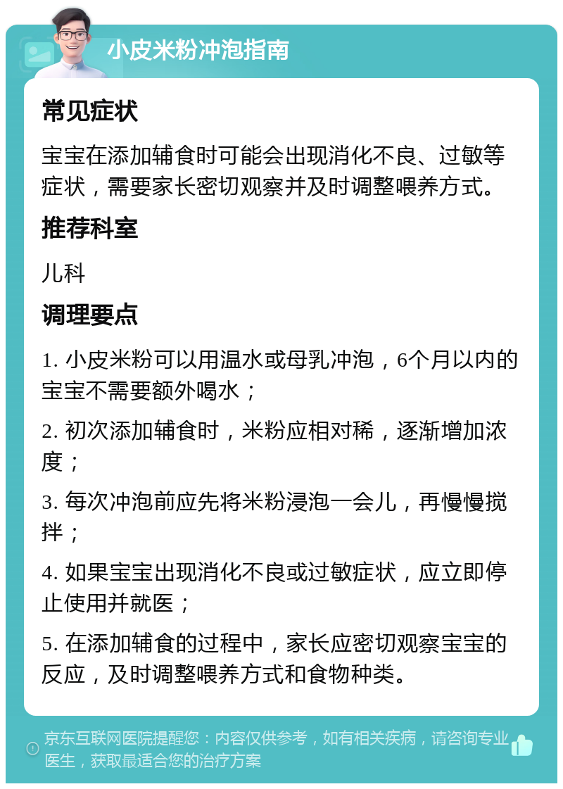 小皮米粉冲泡指南 常见症状 宝宝在添加辅食时可能会出现消化不良、过敏等症状，需要家长密切观察并及时调整喂养方式。 推荐科室 儿科 调理要点 1. 小皮米粉可以用温水或母乳冲泡，6个月以内的宝宝不需要额外喝水； 2. 初次添加辅食时，米粉应相对稀，逐渐增加浓度； 3. 每次冲泡前应先将米粉浸泡一会儿，再慢慢搅拌； 4. 如果宝宝出现消化不良或过敏症状，应立即停止使用并就医； 5. 在添加辅食的过程中，家长应密切观察宝宝的反应，及时调整喂养方式和食物种类。