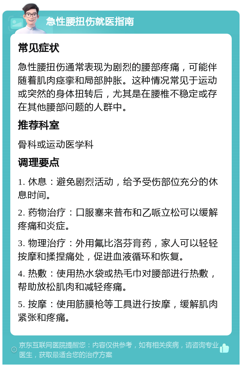 急性腰扭伤就医指南 常见症状 急性腰扭伤通常表现为剧烈的腰部疼痛，可能伴随着肌肉痉挛和局部肿胀。这种情况常见于运动或突然的身体扭转后，尤其是在腰椎不稳定或存在其他腰部问题的人群中。 推荐科室 骨科或运动医学科 调理要点 1. 休息：避免剧烈活动，给予受伤部位充分的休息时间。 2. 药物治疗：口服塞来昔布和乙哌立松可以缓解疼痛和炎症。 3. 物理治疗：外用氟比洛芬膏药，家人可以轻轻按摩和揉捏痛处，促进血液循环和恢复。 4. 热敷：使用热水袋或热毛巾对腰部进行热敷，帮助放松肌肉和减轻疼痛。 5. 按摩：使用筋膜枪等工具进行按摩，缓解肌肉紧张和疼痛。