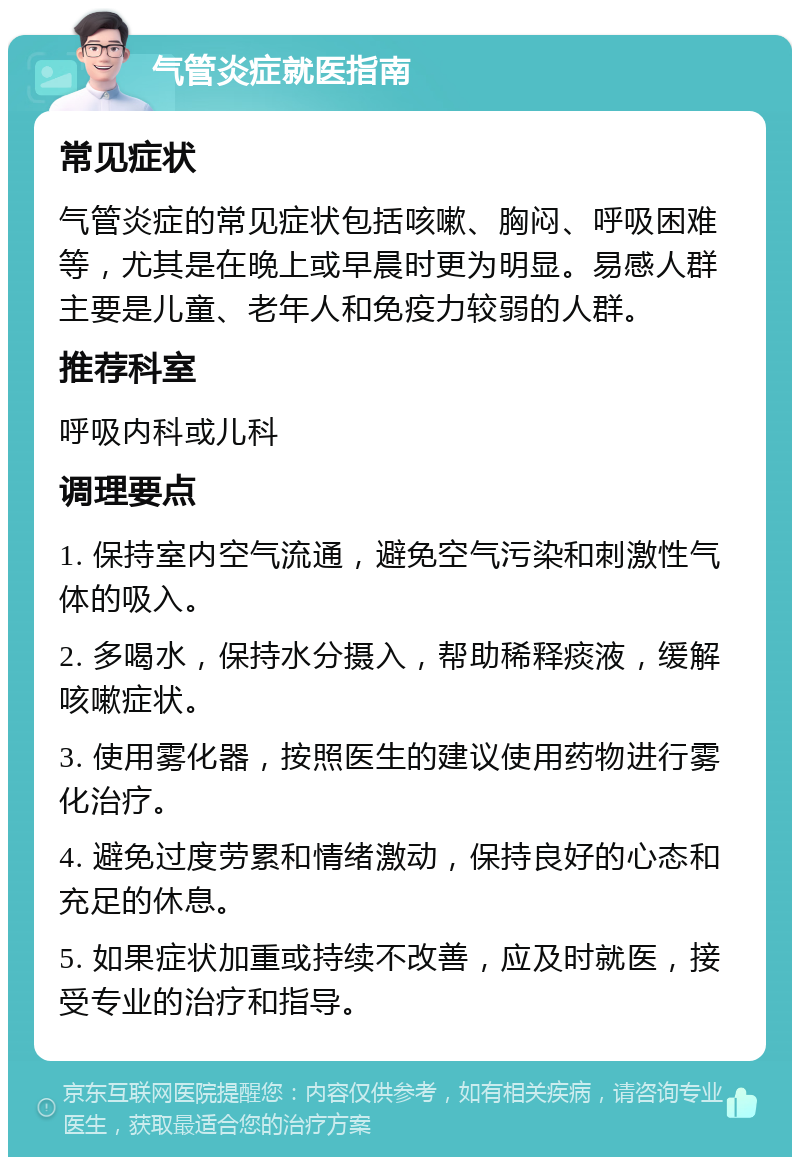 气管炎症就医指南 常见症状 气管炎症的常见症状包括咳嗽、胸闷、呼吸困难等，尤其是在晚上或早晨时更为明显。易感人群主要是儿童、老年人和免疫力较弱的人群。 推荐科室 呼吸内科或儿科 调理要点 1. 保持室内空气流通，避免空气污染和刺激性气体的吸入。 2. 多喝水，保持水分摄入，帮助稀释痰液，缓解咳嗽症状。 3. 使用雾化器，按照医生的建议使用药物进行雾化治疗。 4. 避免过度劳累和情绪激动，保持良好的心态和充足的休息。 5. 如果症状加重或持续不改善，应及时就医，接受专业的治疗和指导。