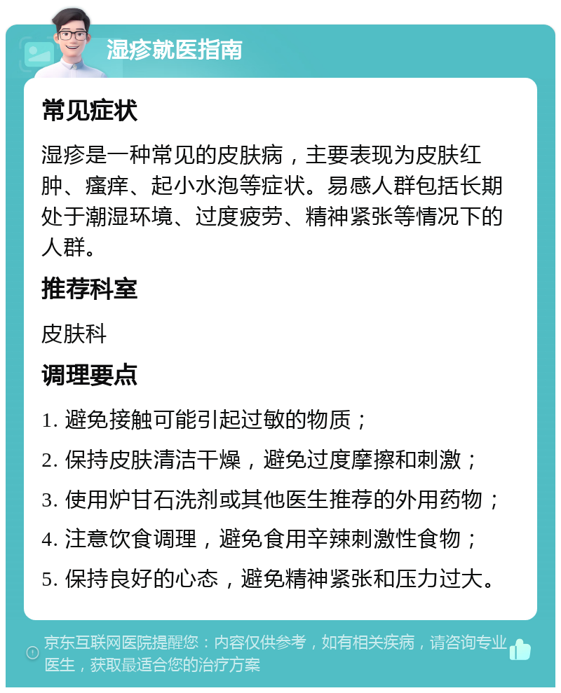 湿疹就医指南 常见症状 湿疹是一种常见的皮肤病，主要表现为皮肤红肿、瘙痒、起小水泡等症状。易感人群包括长期处于潮湿环境、过度疲劳、精神紧张等情况下的人群。 推荐科室 皮肤科 调理要点 1. 避免接触可能引起过敏的物质； 2. 保持皮肤清洁干燥，避免过度摩擦和刺激； 3. 使用炉甘石洗剂或其他医生推荐的外用药物； 4. 注意饮食调理，避免食用辛辣刺激性食物； 5. 保持良好的心态，避免精神紧张和压力过大。