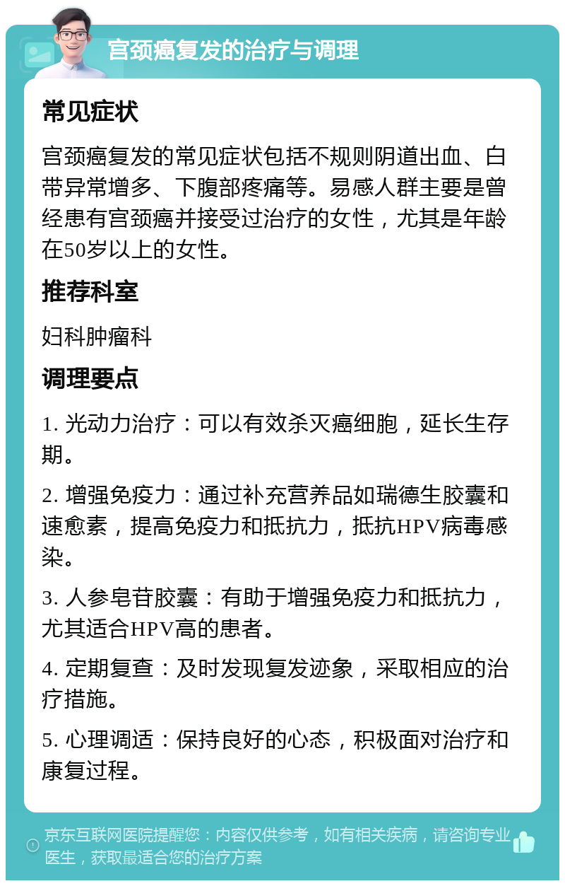 宫颈癌复发的治疗与调理 常见症状 宫颈癌复发的常见症状包括不规则阴道出血、白带异常增多、下腹部疼痛等。易感人群主要是曾经患有宫颈癌并接受过治疗的女性，尤其是年龄在50岁以上的女性。 推荐科室 妇科肿瘤科 调理要点 1. 光动力治疗：可以有效杀灭癌细胞，延长生存期。 2. 增强免疫力：通过补充营养品如瑞德生胶囊和速愈素，提高免疫力和抵抗力，抵抗HPV病毒感染。 3. 人参皂苷胶囊：有助于增强免疫力和抵抗力，尤其适合HPV高的患者。 4. 定期复查：及时发现复发迹象，采取相应的治疗措施。 5. 心理调适：保持良好的心态，积极面对治疗和康复过程。