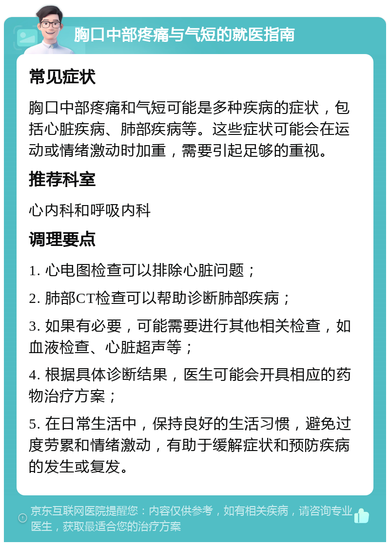 胸口中部疼痛与气短的就医指南 常见症状 胸口中部疼痛和气短可能是多种疾病的症状，包括心脏疾病、肺部疾病等。这些症状可能会在运动或情绪激动时加重，需要引起足够的重视。 推荐科室 心内科和呼吸内科 调理要点 1. 心电图检查可以排除心脏问题； 2. 肺部CT检查可以帮助诊断肺部疾病； 3. 如果有必要，可能需要进行其他相关检查，如血液检查、心脏超声等； 4. 根据具体诊断结果，医生可能会开具相应的药物治疗方案； 5. 在日常生活中，保持良好的生活习惯，避免过度劳累和情绪激动，有助于缓解症状和预防疾病的发生或复发。