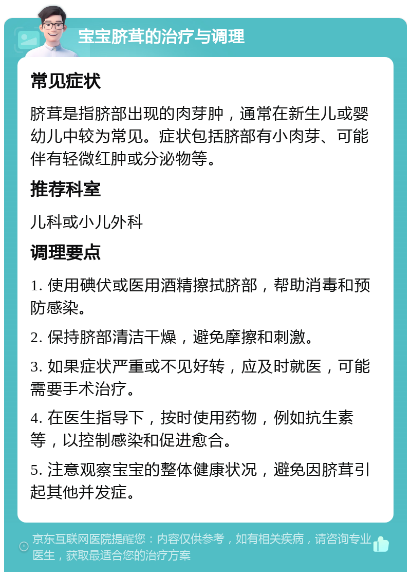 宝宝脐茸的治疗与调理 常见症状 脐茸是指脐部出现的肉芽肿，通常在新生儿或婴幼儿中较为常见。症状包括脐部有小肉芽、可能伴有轻微红肿或分泌物等。 推荐科室 儿科或小儿外科 调理要点 1. 使用碘伏或医用酒精擦拭脐部，帮助消毒和预防感染。 2. 保持脐部清洁干燥，避免摩擦和刺激。 3. 如果症状严重或不见好转，应及时就医，可能需要手术治疗。 4. 在医生指导下，按时使用药物，例如抗生素等，以控制感染和促进愈合。 5. 注意观察宝宝的整体健康状况，避免因脐茸引起其他并发症。