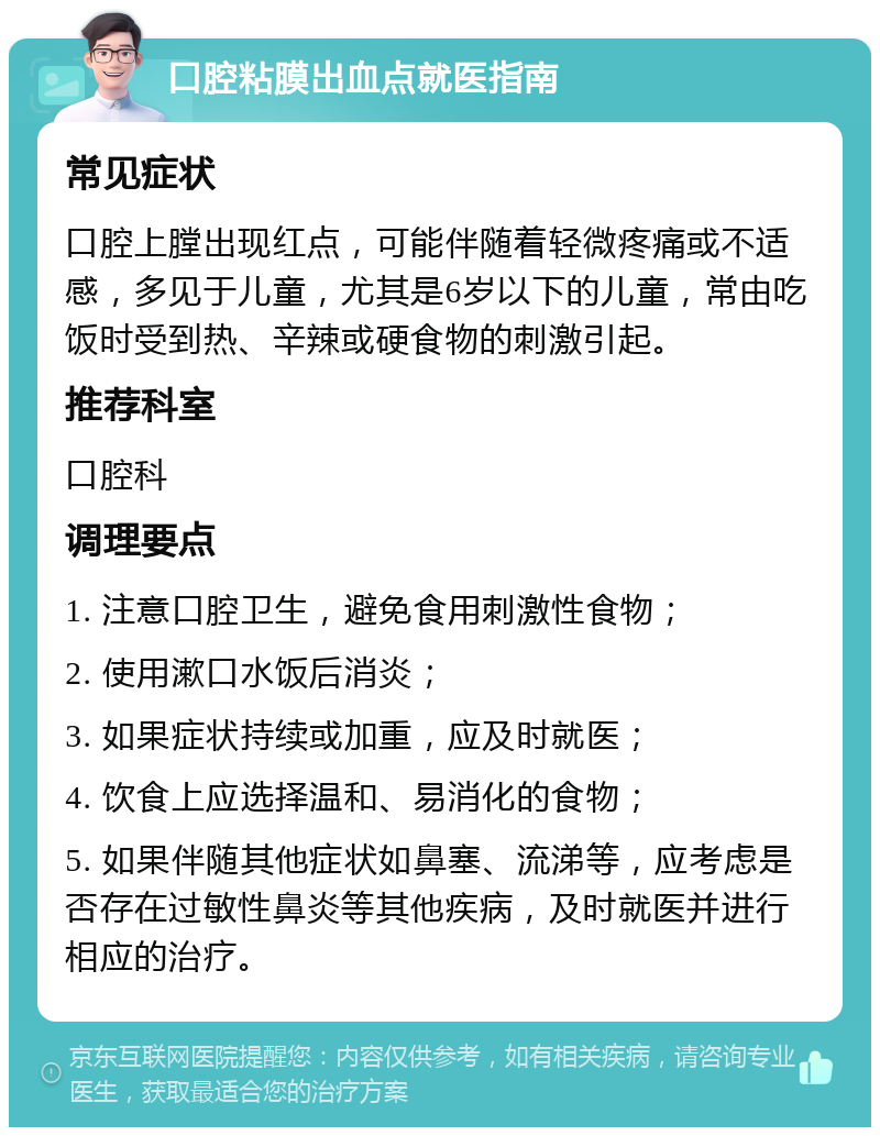 口腔粘膜出血点就医指南 常见症状 口腔上膛出现红点，可能伴随着轻微疼痛或不适感，多见于儿童，尤其是6岁以下的儿童，常由吃饭时受到热、辛辣或硬食物的刺激引起。 推荐科室 口腔科 调理要点 1. 注意口腔卫生，避免食用刺激性食物； 2. 使用漱口水饭后消炎； 3. 如果症状持续或加重，应及时就医； 4. 饮食上应选择温和、易消化的食物； 5. 如果伴随其他症状如鼻塞、流涕等，应考虑是否存在过敏性鼻炎等其他疾病，及时就医并进行相应的治疗。