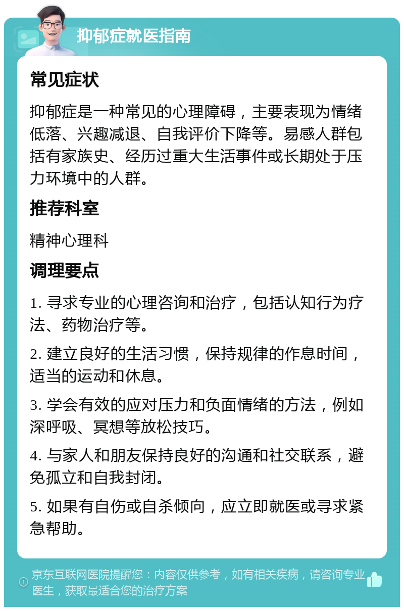 抑郁症就医指南 常见症状 抑郁症是一种常见的心理障碍，主要表现为情绪低落、兴趣减退、自我评价下降等。易感人群包括有家族史、经历过重大生活事件或长期处于压力环境中的人群。 推荐科室 精神心理科 调理要点 1. 寻求专业的心理咨询和治疗，包括认知行为疗法、药物治疗等。 2. 建立良好的生活习惯，保持规律的作息时间，适当的运动和休息。 3. 学会有效的应对压力和负面情绪的方法，例如深呼吸、冥想等放松技巧。 4. 与家人和朋友保持良好的沟通和社交联系，避免孤立和自我封闭。 5. 如果有自伤或自杀倾向，应立即就医或寻求紧急帮助。