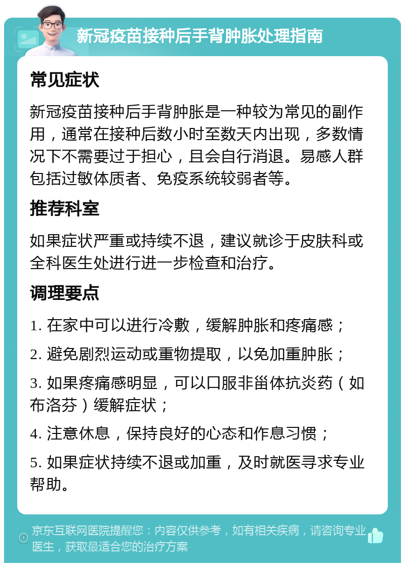 新冠疫苗接种后手背肿胀处理指南 常见症状 新冠疫苗接种后手背肿胀是一种较为常见的副作用，通常在接种后数小时至数天内出现，多数情况下不需要过于担心，且会自行消退。易感人群包括过敏体质者、免疫系统较弱者等。 推荐科室 如果症状严重或持续不退，建议就诊于皮肤科或全科医生处进行进一步检查和治疗。 调理要点 1. 在家中可以进行冷敷，缓解肿胀和疼痛感； 2. 避免剧烈运动或重物提取，以免加重肿胀； 3. 如果疼痛感明显，可以口服非甾体抗炎药（如布洛芬）缓解症状； 4. 注意休息，保持良好的心态和作息习惯； 5. 如果症状持续不退或加重，及时就医寻求专业帮助。