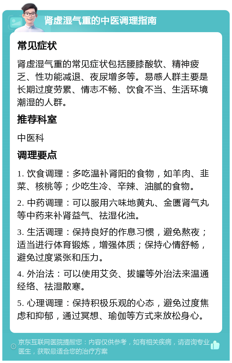 肾虚湿气重的中医调理指南 常见症状 肾虚湿气重的常见症状包括腰膝酸软、精神疲乏、性功能减退、夜尿增多等。易感人群主要是长期过度劳累、情志不畅、饮食不当、生活环境潮湿的人群。 推荐科室 中医科 调理要点 1. 饮食调理：多吃温补肾阳的食物，如羊肉、韭菜、核桃等；少吃生冷、辛辣、油腻的食物。 2. 中药调理：可以服用六味地黄丸、金匮肾气丸等中药来补肾益气、祛湿化浊。 3. 生活调理：保持良好的作息习惯，避免熬夜；适当进行体育锻炼，增强体质；保持心情舒畅，避免过度紧张和压力。 4. 外治法：可以使用艾灸、拔罐等外治法来温通经络、祛湿散寒。 5. 心理调理：保持积极乐观的心态，避免过度焦虑和抑郁，通过冥想、瑜伽等方式来放松身心。