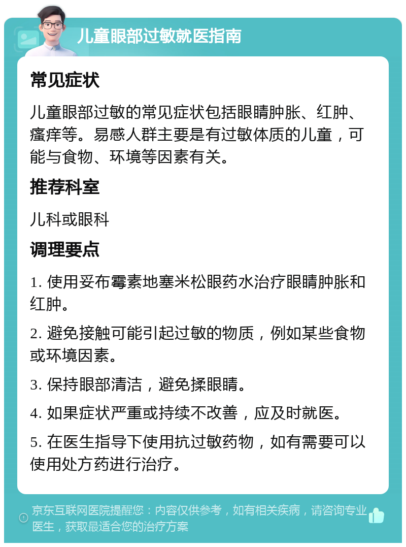 儿童眼部过敏就医指南 常见症状 儿童眼部过敏的常见症状包括眼睛肿胀、红肿、瘙痒等。易感人群主要是有过敏体质的儿童，可能与食物、环境等因素有关。 推荐科室 儿科或眼科 调理要点 1. 使用妥布霉素地塞米松眼药水治疗眼睛肿胀和红肿。 2. 避免接触可能引起过敏的物质，例如某些食物或环境因素。 3. 保持眼部清洁，避免揉眼睛。 4. 如果症状严重或持续不改善，应及时就医。 5. 在医生指导下使用抗过敏药物，如有需要可以使用处方药进行治疗。