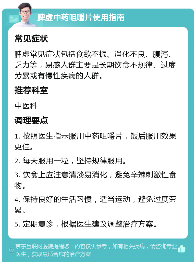 脾虚中药咀嚼片使用指南 常见症状 脾虚常见症状包括食欲不振、消化不良、腹泻、乏力等，易感人群主要是长期饮食不规律、过度劳累或有慢性疾病的人群。 推荐科室 中医科 调理要点 1. 按照医生指示服用中药咀嚼片，饭后服用效果更佳。 2. 每天服用一粒，坚持规律服用。 3. 饮食上应注意清淡易消化，避免辛辣刺激性食物。 4. 保持良好的生活习惯，适当运动，避免过度劳累。 5. 定期复诊，根据医生建议调整治疗方案。