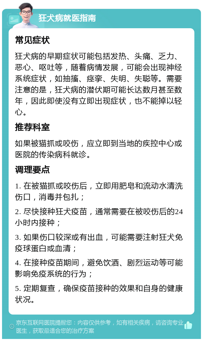 狂犬病就医指南 常见症状 狂犬病的早期症状可能包括发热、头痛、乏力、恶心、呕吐等，随着病情发展，可能会出现神经系统症状，如抽搐、痉挛、失明、失聪等。需要注意的是，狂犬病的潜伏期可能长达数月甚至数年，因此即使没有立即出现症状，也不能掉以轻心。 推荐科室 如果被猫抓或咬伤，应立即到当地的疾控中心或医院的传染病科就诊。 调理要点 1. 在被猫抓或咬伤后，立即用肥皂和流动水清洗伤口，消毒并包扎； 2. 尽快接种狂犬疫苗，通常需要在被咬伤后的24小时内接种； 3. 如果伤口较深或有出血，可能需要注射狂犬免疫球蛋白或血清； 4. 在接种疫苗期间，避免饮酒、剧烈运动等可能影响免疫系统的行为； 5. 定期复查，确保疫苗接种的效果和自身的健康状况。