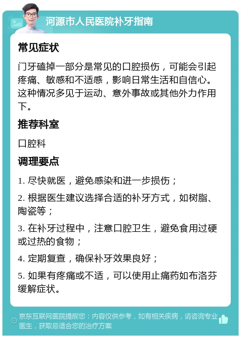 河源市人民医院补牙指南 常见症状 门牙磕掉一部分是常见的口腔损伤，可能会引起疼痛、敏感和不适感，影响日常生活和自信心。这种情况多见于运动、意外事故或其他外力作用下。 推荐科室 口腔科 调理要点 1. 尽快就医，避免感染和进一步损伤； 2. 根据医生建议选择合适的补牙方式，如树脂、陶瓷等； 3. 在补牙过程中，注意口腔卫生，避免食用过硬或过热的食物； 4. 定期复查，确保补牙效果良好； 5. 如果有疼痛或不适，可以使用止痛药如布洛芬缓解症状。