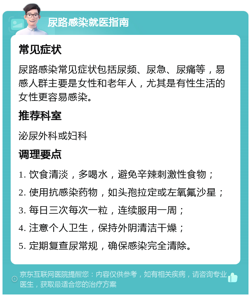 尿路感染就医指南 常见症状 尿路感染常见症状包括尿频、尿急、尿痛等，易感人群主要是女性和老年人，尤其是有性生活的女性更容易感染。 推荐科室 泌尿外科或妇科 调理要点 1. 饮食清淡，多喝水，避免辛辣刺激性食物； 2. 使用抗感染药物，如头孢拉定或左氧氟沙星； 3. 每日三次每次一粒，连续服用一周； 4. 注意个人卫生，保持外阴清洁干燥； 5. 定期复查尿常规，确保感染完全清除。