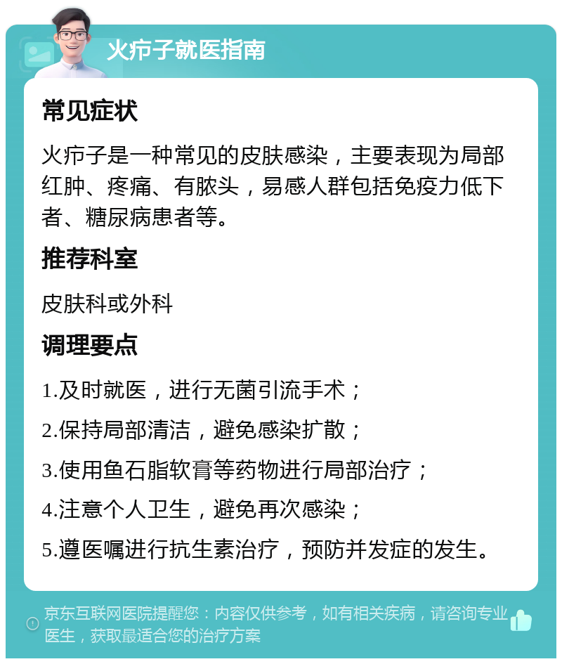 火疖子就医指南 常见症状 火疖子是一种常见的皮肤感染，主要表现为局部红肿、疼痛、有脓头，易感人群包括免疫力低下者、糖尿病患者等。 推荐科室 皮肤科或外科 调理要点 1.及时就医，进行无菌引流手术； 2.保持局部清洁，避免感染扩散； 3.使用鱼石脂软膏等药物进行局部治疗； 4.注意个人卫生，避免再次感染； 5.遵医嘱进行抗生素治疗，预防并发症的发生。