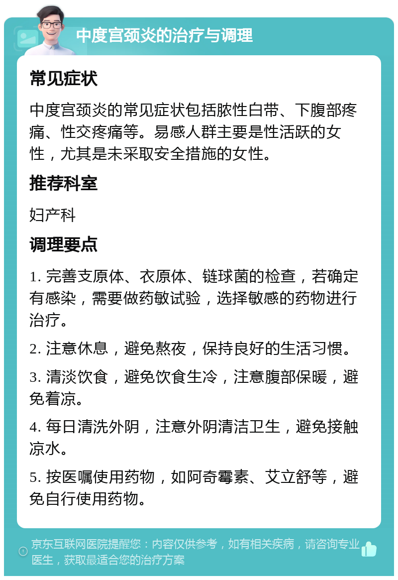 中度宫颈炎的治疗与调理 常见症状 中度宫颈炎的常见症状包括脓性白带、下腹部疼痛、性交疼痛等。易感人群主要是性活跃的女性，尤其是未采取安全措施的女性。 推荐科室 妇产科 调理要点 1. 完善支原体、衣原体、链球菌的检查，若确定有感染，需要做药敏试验，选择敏感的药物进行治疗。 2. 注意休息，避免熬夜，保持良好的生活习惯。 3. 清淡饮食，避免饮食生冷，注意腹部保暖，避免着凉。 4. 每日清洗外阴，注意外阴清洁卫生，避免接触凉水。 5. 按医嘱使用药物，如阿奇霉素、艾立舒等，避免自行使用药物。