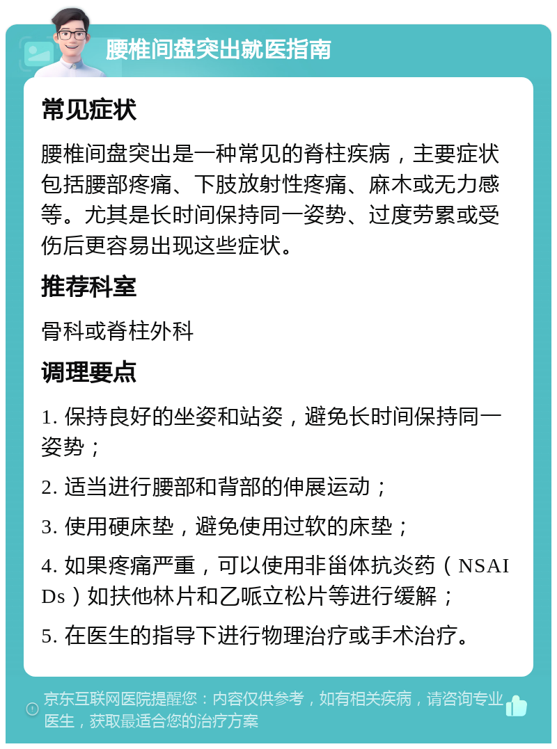 腰椎间盘突出就医指南 常见症状 腰椎间盘突出是一种常见的脊柱疾病，主要症状包括腰部疼痛、下肢放射性疼痛、麻木或无力感等。尤其是长时间保持同一姿势、过度劳累或受伤后更容易出现这些症状。 推荐科室 骨科或脊柱外科 调理要点 1. 保持良好的坐姿和站姿，避免长时间保持同一姿势； 2. 适当进行腰部和背部的伸展运动； 3. 使用硬床垫，避免使用过软的床垫； 4. 如果疼痛严重，可以使用非甾体抗炎药（NSAIDs）如扶他林片和乙哌立松片等进行缓解； 5. 在医生的指导下进行物理治疗或手术治疗。