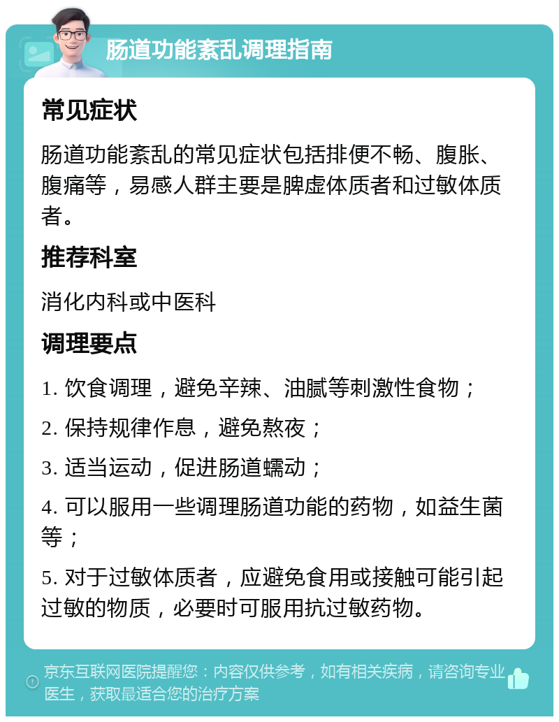 肠道功能紊乱调理指南 常见症状 肠道功能紊乱的常见症状包括排便不畅、腹胀、腹痛等，易感人群主要是脾虚体质者和过敏体质者。 推荐科室 消化内科或中医科 调理要点 1. 饮食调理，避免辛辣、油腻等刺激性食物； 2. 保持规律作息，避免熬夜； 3. 适当运动，促进肠道蠕动； 4. 可以服用一些调理肠道功能的药物，如益生菌等； 5. 对于过敏体质者，应避免食用或接触可能引起过敏的物质，必要时可服用抗过敏药物。