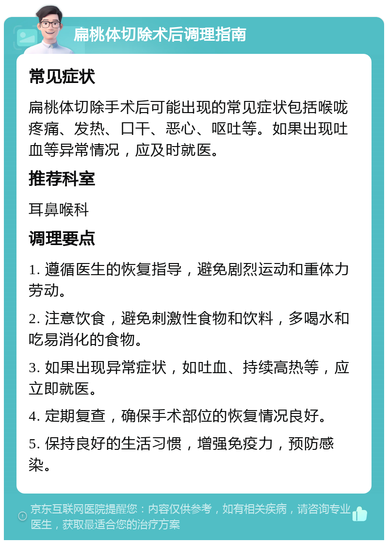 扁桃体切除术后调理指南 常见症状 扁桃体切除手术后可能出现的常见症状包括喉咙疼痛、发热、口干、恶心、呕吐等。如果出现吐血等异常情况，应及时就医。 推荐科室 耳鼻喉科 调理要点 1. 遵循医生的恢复指导，避免剧烈运动和重体力劳动。 2. 注意饮食，避免刺激性食物和饮料，多喝水和吃易消化的食物。 3. 如果出现异常症状，如吐血、持续高热等，应立即就医。 4. 定期复查，确保手术部位的恢复情况良好。 5. 保持良好的生活习惯，增强免疫力，预防感染。