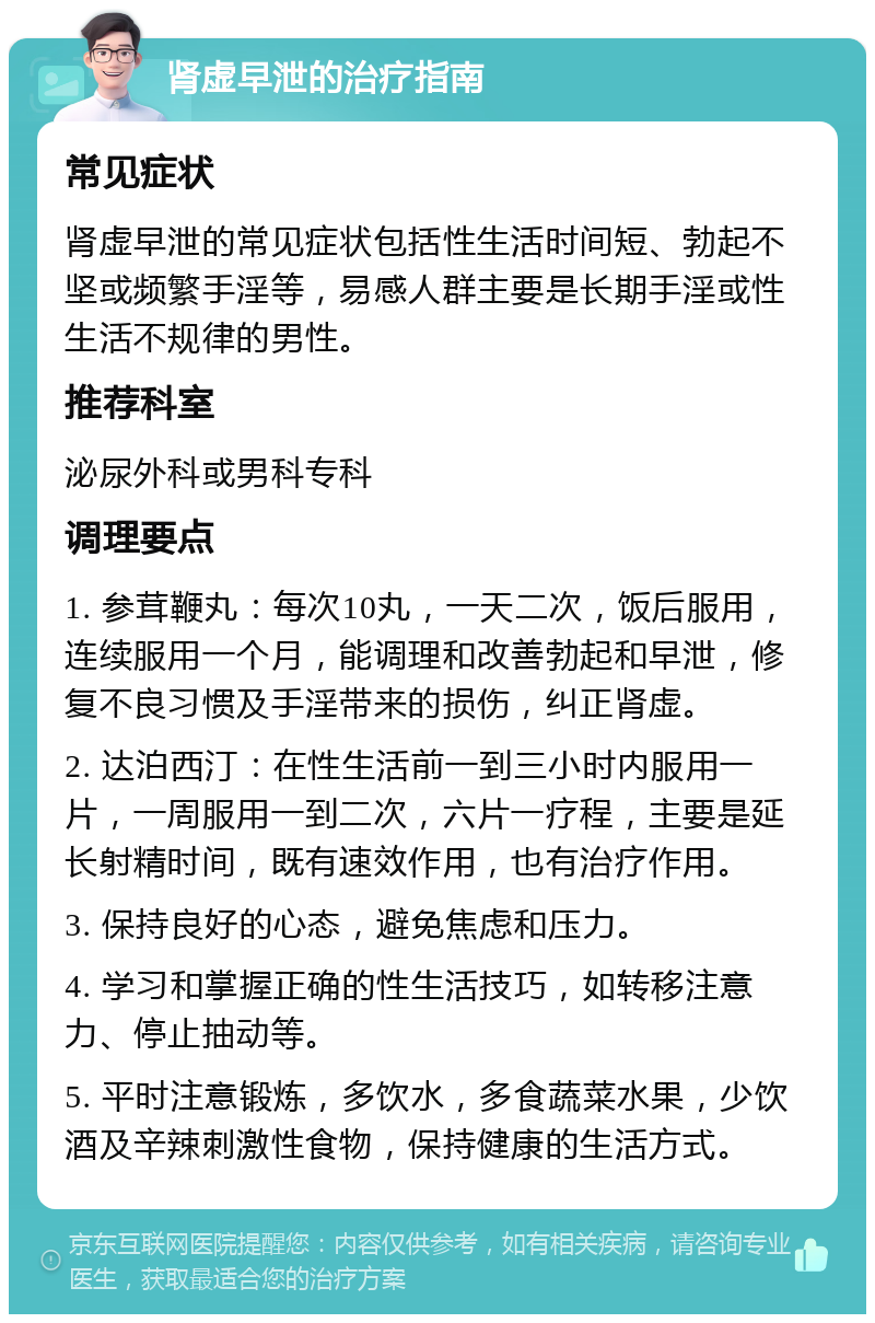 肾虚早泄的治疗指南 常见症状 肾虚早泄的常见症状包括性生活时间短、勃起不坚或频繁手淫等，易感人群主要是长期手淫或性生活不规律的男性。 推荐科室 泌尿外科或男科专科 调理要点 1. 参茸鞭丸：每次10丸，一天二次，饭后服用，连续服用一个月，能调理和改善勃起和早泄，修复不良习惯及手淫带来的损伤，纠正肾虚。 2. 达泊西汀：在性生活前一到三小时内服用一片，一周服用一到二次，六片一疗程，主要是延长射精时间，既有速效作用，也有治疗作用。 3. 保持良好的心态，避免焦虑和压力。 4. 学习和掌握正确的性生活技巧，如转移注意力、停止抽动等。 5. 平时注意锻炼，多饮水，多食蔬菜水果，少饮酒及辛辣刺激性食物，保持健康的生活方式。