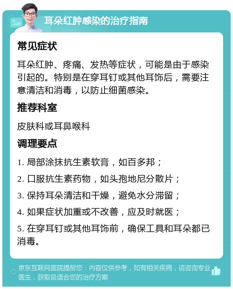 耳朵红肿感染的治疗指南 常见症状 耳朵红肿、疼痛、发热等症状，可能是由于感染引起的。特别是在穿耳钉或其他耳饰后，需要注意清洁和消毒，以防止细菌感染。 推荐科室 皮肤科或耳鼻喉科 调理要点 1. 局部涂抹抗生素软膏，如百多邦； 2. 口服抗生素药物，如头孢地尼分散片； 3. 保持耳朵清洁和干燥，避免水分滞留； 4. 如果症状加重或不改善，应及时就医； 5. 在穿耳钉或其他耳饰前，确保工具和耳朵都已消毒。