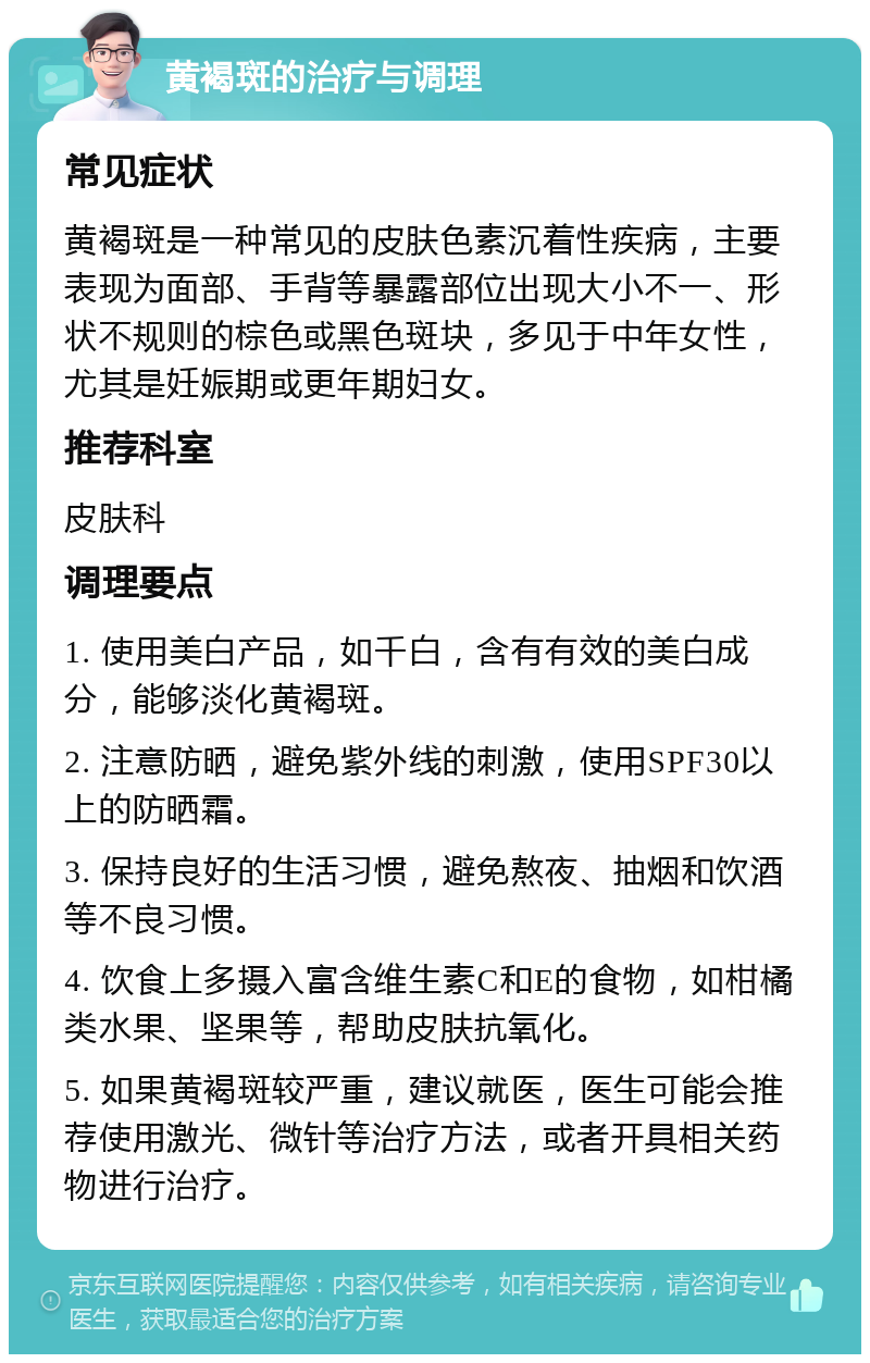 黄褐斑的治疗与调理 常见症状 黄褐斑是一种常见的皮肤色素沉着性疾病，主要表现为面部、手背等暴露部位出现大小不一、形状不规则的棕色或黑色斑块，多见于中年女性，尤其是妊娠期或更年期妇女。 推荐科室 皮肤科 调理要点 1. 使用美白产品，如千白，含有有效的美白成分，能够淡化黄褐斑。 2. 注意防晒，避免紫外线的刺激，使用SPF30以上的防晒霜。 3. 保持良好的生活习惯，避免熬夜、抽烟和饮酒等不良习惯。 4. 饮食上多摄入富含维生素C和E的食物，如柑橘类水果、坚果等，帮助皮肤抗氧化。 5. 如果黄褐斑较严重，建议就医，医生可能会推荐使用激光、微针等治疗方法，或者开具相关药物进行治疗。