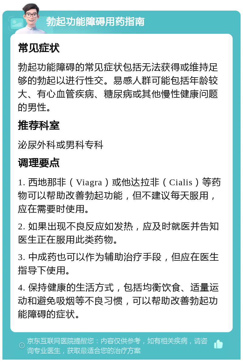 勃起功能障碍用药指南 常见症状 勃起功能障碍的常见症状包括无法获得或维持足够的勃起以进行性交。易感人群可能包括年龄较大、有心血管疾病、糖尿病或其他慢性健康问题的男性。 推荐科室 泌尿外科或男科专科 调理要点 1. 西地那非（Viagra）或他达拉非（Cialis）等药物可以帮助改善勃起功能，但不建议每天服用，应在需要时使用。 2. 如果出现不良反应如发热，应及时就医并告知医生正在服用此类药物。 3. 中成药也可以作为辅助治疗手段，但应在医生指导下使用。 4. 保持健康的生活方式，包括均衡饮食、适量运动和避免吸烟等不良习惯，可以帮助改善勃起功能障碍的症状。