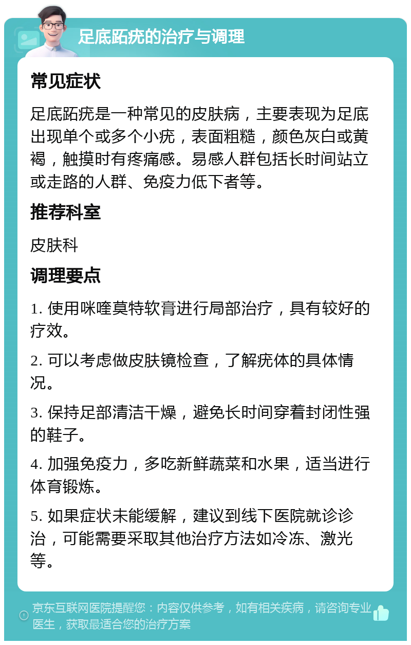 足底跖疣的治疗与调理 常见症状 足底跖疣是一种常见的皮肤病，主要表现为足底出现单个或多个小疣，表面粗糙，颜色灰白或黄褐，触摸时有疼痛感。易感人群包括长时间站立或走路的人群、免疫力低下者等。 推荐科室 皮肤科 调理要点 1. 使用咪喹莫特软膏进行局部治疗，具有较好的疗效。 2. 可以考虑做皮肤镜检查，了解疣体的具体情况。 3. 保持足部清洁干燥，避免长时间穿着封闭性强的鞋子。 4. 加强免疫力，多吃新鲜蔬菜和水果，适当进行体育锻炼。 5. 如果症状未能缓解，建议到线下医院就诊诊治，可能需要采取其他治疗方法如冷冻、激光等。