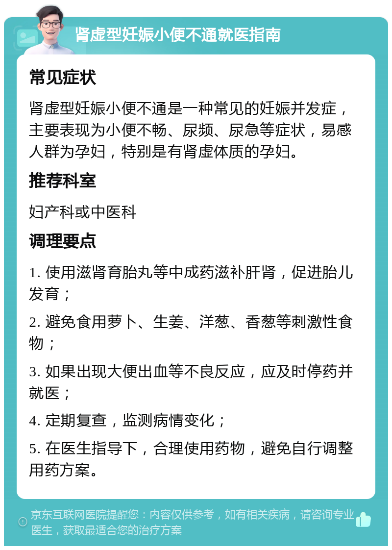 肾虚型妊娠小便不通就医指南 常见症状 肾虚型妊娠小便不通是一种常见的妊娠并发症，主要表现为小便不畅、尿频、尿急等症状，易感人群为孕妇，特别是有肾虚体质的孕妇。 推荐科室 妇产科或中医科 调理要点 1. 使用滋肾育胎丸等中成药滋补肝肾，促进胎儿发育； 2. 避免食用萝卜、生姜、洋葱、香葱等刺激性食物； 3. 如果出现大便出血等不良反应，应及时停药并就医； 4. 定期复查，监测病情变化； 5. 在医生指导下，合理使用药物，避免自行调整用药方案。