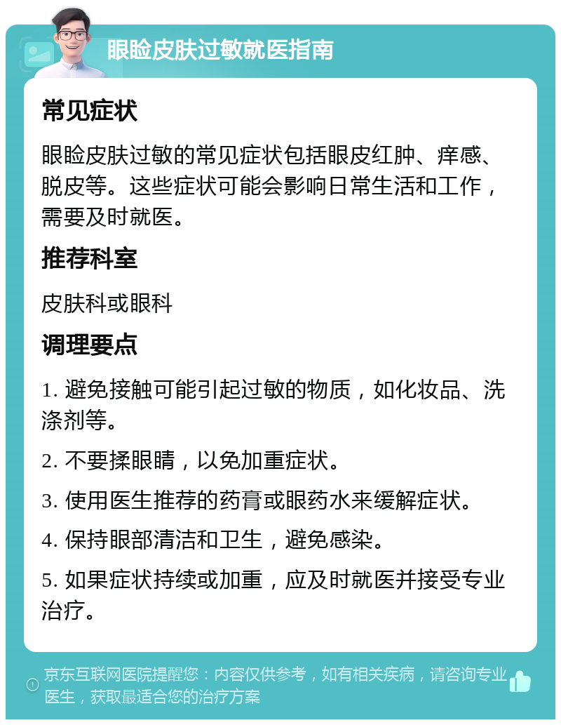 眼睑皮肤过敏就医指南 常见症状 眼睑皮肤过敏的常见症状包括眼皮红肿、痒感、脱皮等。这些症状可能会影响日常生活和工作，需要及时就医。 推荐科室 皮肤科或眼科 调理要点 1. 避免接触可能引起过敏的物质，如化妆品、洗涤剂等。 2. 不要揉眼睛，以免加重症状。 3. 使用医生推荐的药膏或眼药水来缓解症状。 4. 保持眼部清洁和卫生，避免感染。 5. 如果症状持续或加重，应及时就医并接受专业治疗。