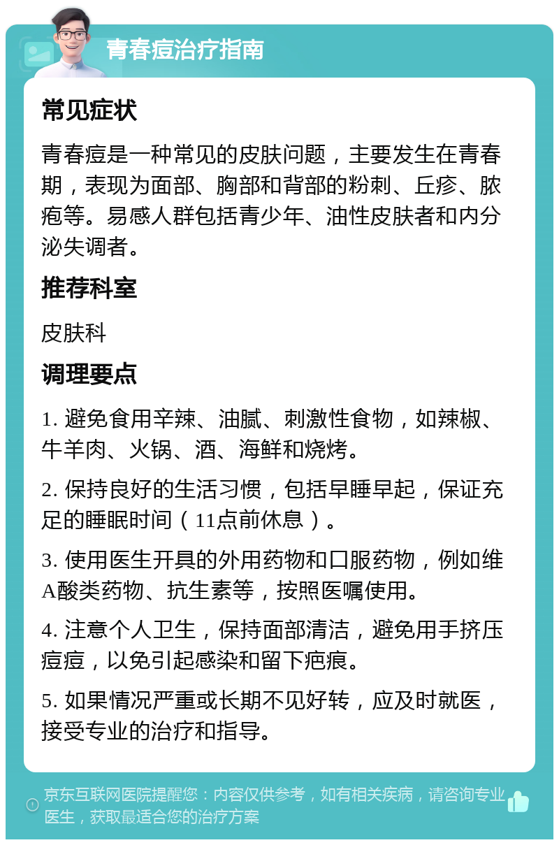 青春痘治疗指南 常见症状 青春痘是一种常见的皮肤问题，主要发生在青春期，表现为面部、胸部和背部的粉刺、丘疹、脓疱等。易感人群包括青少年、油性皮肤者和内分泌失调者。 推荐科室 皮肤科 调理要点 1. 避免食用辛辣、油腻、刺激性食物，如辣椒、牛羊肉、火锅、酒、海鲜和烧烤。 2. 保持良好的生活习惯，包括早睡早起，保证充足的睡眠时间（11点前休息）。 3. 使用医生开具的外用药物和口服药物，例如维A酸类药物、抗生素等，按照医嘱使用。 4. 注意个人卫生，保持面部清洁，避免用手挤压痘痘，以免引起感染和留下疤痕。 5. 如果情况严重或长期不见好转，应及时就医，接受专业的治疗和指导。