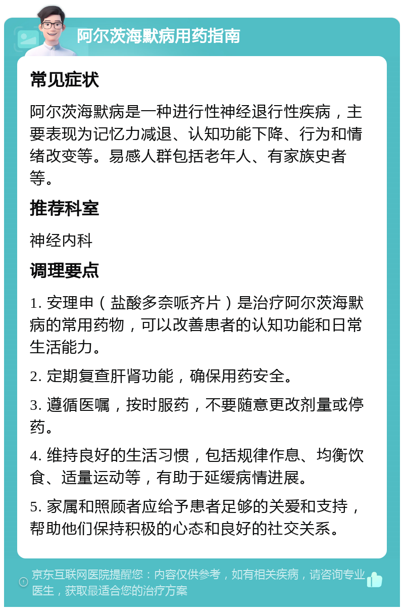 阿尔茨海默病用药指南 常见症状 阿尔茨海默病是一种进行性神经退行性疾病，主要表现为记忆力减退、认知功能下降、行为和情绪改变等。易感人群包括老年人、有家族史者等。 推荐科室 神经内科 调理要点 1. 安理申（盐酸多奈哌齐片）是治疗阿尔茨海默病的常用药物，可以改善患者的认知功能和日常生活能力。 2. 定期复查肝肾功能，确保用药安全。 3. 遵循医嘱，按时服药，不要随意更改剂量或停药。 4. 维持良好的生活习惯，包括规律作息、均衡饮食、适量运动等，有助于延缓病情进展。 5. 家属和照顾者应给予患者足够的关爱和支持，帮助他们保持积极的心态和良好的社交关系。