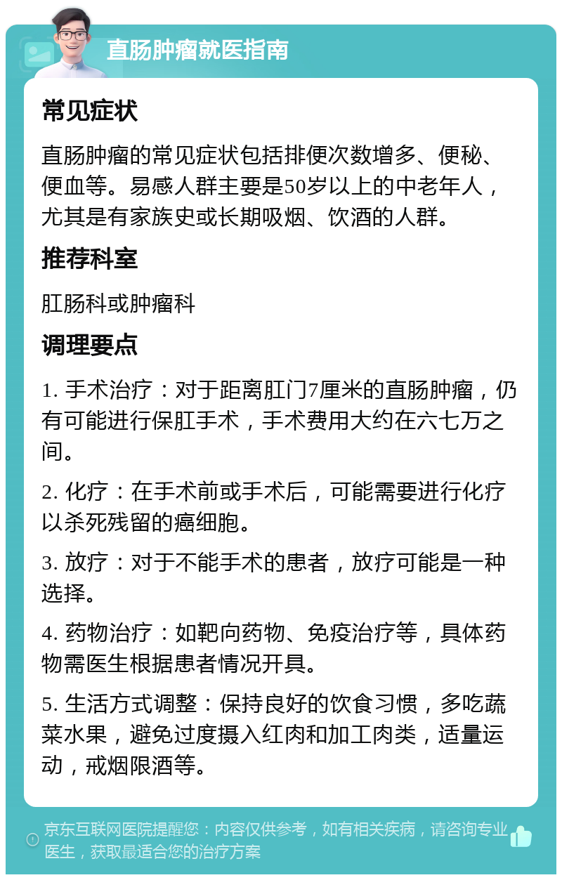 直肠肿瘤就医指南 常见症状 直肠肿瘤的常见症状包括排便次数增多、便秘、便血等。易感人群主要是50岁以上的中老年人，尤其是有家族史或长期吸烟、饮酒的人群。 推荐科室 肛肠科或肿瘤科 调理要点 1. 手术治疗：对于距离肛门7厘米的直肠肿瘤，仍有可能进行保肛手术，手术费用大约在六七万之间。 2. 化疗：在手术前或手术后，可能需要进行化疗以杀死残留的癌细胞。 3. 放疗：对于不能手术的患者，放疗可能是一种选择。 4. 药物治疗：如靶向药物、免疫治疗等，具体药物需医生根据患者情况开具。 5. 生活方式调整：保持良好的饮食习惯，多吃蔬菜水果，避免过度摄入红肉和加工肉类，适量运动，戒烟限酒等。