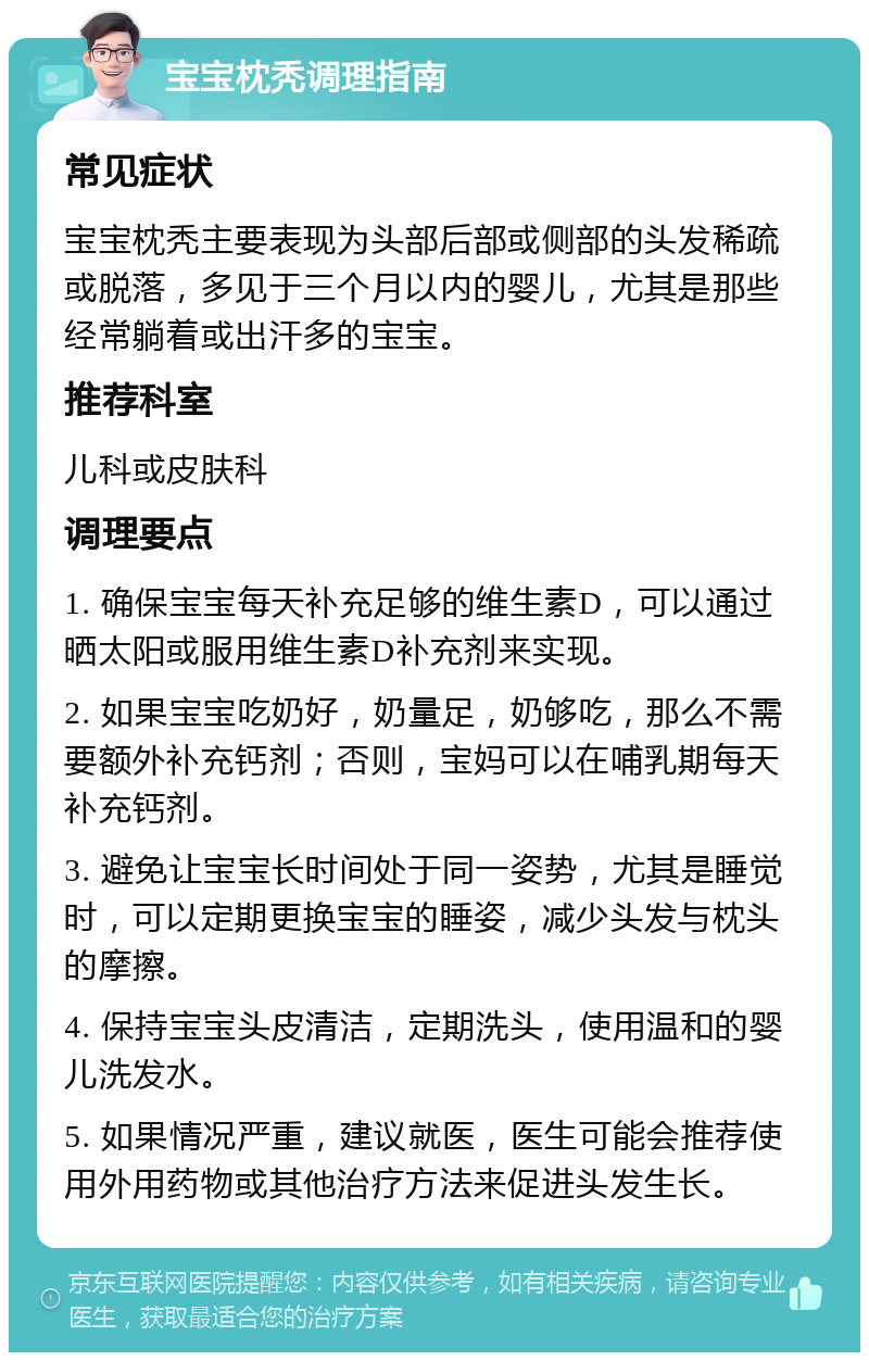 宝宝枕秃调理指南 常见症状 宝宝枕秃主要表现为头部后部或侧部的头发稀疏或脱落，多见于三个月以内的婴儿，尤其是那些经常躺着或出汗多的宝宝。 推荐科室 儿科或皮肤科 调理要点 1. 确保宝宝每天补充足够的维生素D，可以通过晒太阳或服用维生素D补充剂来实现。 2. 如果宝宝吃奶好，奶量足，奶够吃，那么不需要额外补充钙剂；否则，宝妈可以在哺乳期每天补充钙剂。 3. 避免让宝宝长时间处于同一姿势，尤其是睡觉时，可以定期更换宝宝的睡姿，减少头发与枕头的摩擦。 4. 保持宝宝头皮清洁，定期洗头，使用温和的婴儿洗发水。 5. 如果情况严重，建议就医，医生可能会推荐使用外用药物或其他治疗方法来促进头发生长。