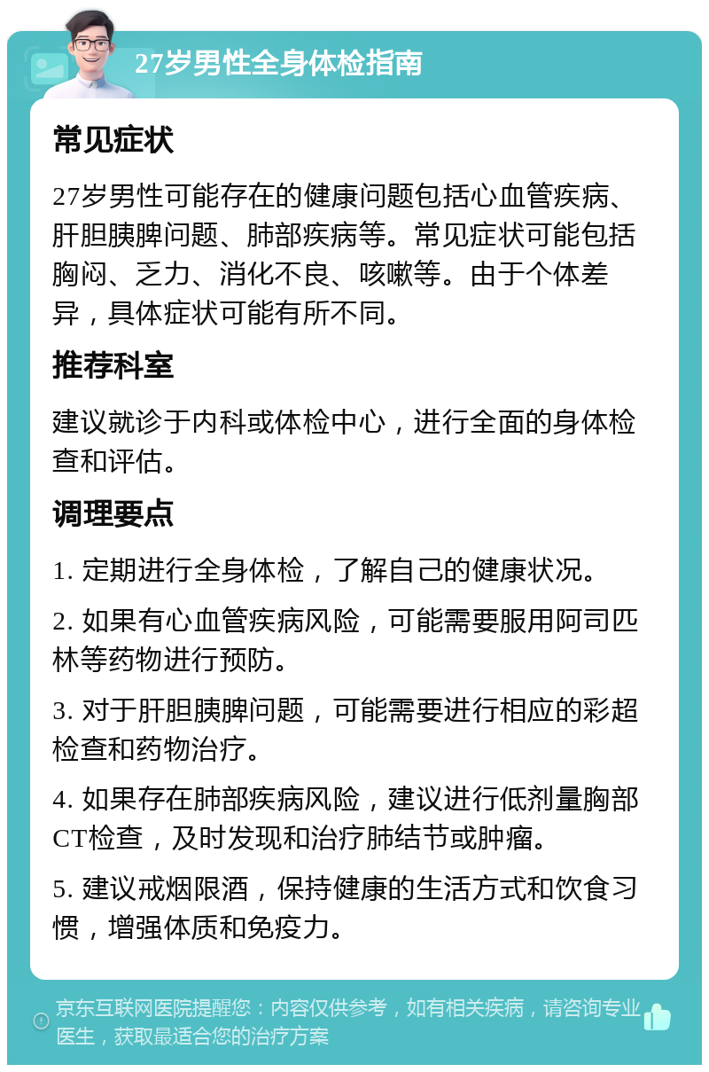 27岁男性全身体检指南 常见症状 27岁男性可能存在的健康问题包括心血管疾病、肝胆胰脾问题、肺部疾病等。常见症状可能包括胸闷、乏力、消化不良、咳嗽等。由于个体差异，具体症状可能有所不同。 推荐科室 建议就诊于内科或体检中心，进行全面的身体检查和评估。 调理要点 1. 定期进行全身体检，了解自己的健康状况。 2. 如果有心血管疾病风险，可能需要服用阿司匹林等药物进行预防。 3. 对于肝胆胰脾问题，可能需要进行相应的彩超检查和药物治疗。 4. 如果存在肺部疾病风险，建议进行低剂量胸部CT检查，及时发现和治疗肺结节或肿瘤。 5. 建议戒烟限酒，保持健康的生活方式和饮食习惯，增强体质和免疫力。