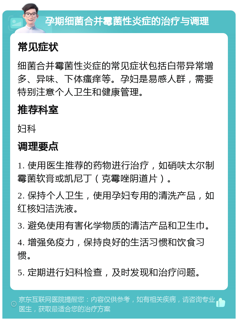 孕期细菌合并霉菌性炎症的治疗与调理 常见症状 细菌合并霉菌性炎症的常见症状包括白带异常增多、异味、下体瘙痒等。孕妇是易感人群，需要特别注意个人卫生和健康管理。 推荐科室 妇科 调理要点 1. 使用医生推荐的药物进行治疗，如硝呋太尔制霉菌软膏或凯尼丁（克霉唑阴道片）。 2. 保持个人卫生，使用孕妇专用的清洗产品，如红核妇洁洗液。 3. 避免使用有害化学物质的清洁产品和卫生巾。 4. 增强免疫力，保持良好的生活习惯和饮食习惯。 5. 定期进行妇科检查，及时发现和治疗问题。