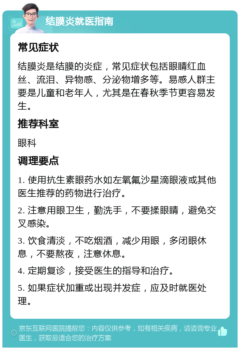 结膜炎就医指南 常见症状 结膜炎是结膜的炎症，常见症状包括眼睛红血丝、流泪、异物感、分泌物增多等。易感人群主要是儿童和老年人，尤其是在春秋季节更容易发生。 推荐科室 眼科 调理要点 1. 使用抗生素眼药水如左氧氟沙星滴眼液或其他医生推荐的药物进行治疗。 2. 注意用眼卫生，勤洗手，不要揉眼睛，避免交叉感染。 3. 饮食清淡，不吃烟酒，减少用眼，多闭眼休息，不要熬夜，注意休息。 4. 定期复诊，接受医生的指导和治疗。 5. 如果症状加重或出现并发症，应及时就医处理。