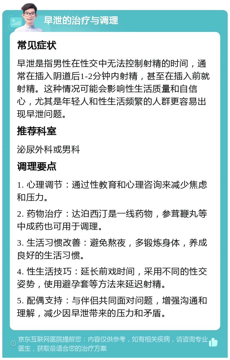 早泄的治疗与调理 常见症状 早泄是指男性在性交中无法控制射精的时间，通常在插入阴道后1-2分钟内射精，甚至在插入前就射精。这种情况可能会影响性生活质量和自信心，尤其是年轻人和性生活频繁的人群更容易出现早泄问题。 推荐科室 泌尿外科或男科 调理要点 1. 心理调节：通过性教育和心理咨询来减少焦虑和压力。 2. 药物治疗：达泊西汀是一线药物，参茸鞭丸等中成药也可用于调理。 3. 生活习惯改善：避免熬夜，多锻炼身体，养成良好的生活习惯。 4. 性生活技巧：延长前戏时间，采用不同的性交姿势，使用避孕套等方法来延迟射精。 5. 配偶支持：与伴侣共同面对问题，增强沟通和理解，减少因早泄带来的压力和矛盾。