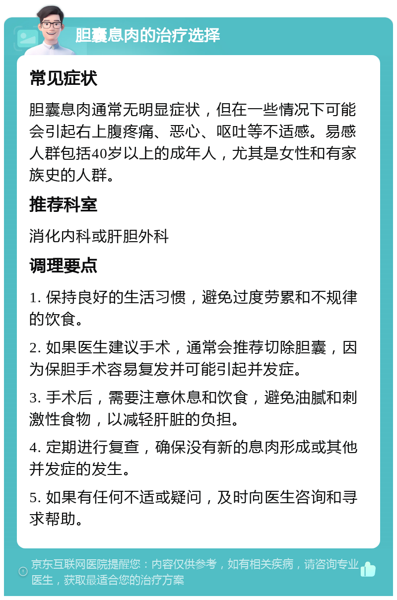 胆囊息肉的治疗选择 常见症状 胆囊息肉通常无明显症状，但在一些情况下可能会引起右上腹疼痛、恶心、呕吐等不适感。易感人群包括40岁以上的成年人，尤其是女性和有家族史的人群。 推荐科室 消化内科或肝胆外科 调理要点 1. 保持良好的生活习惯，避免过度劳累和不规律的饮食。 2. 如果医生建议手术，通常会推荐切除胆囊，因为保胆手术容易复发并可能引起并发症。 3. 手术后，需要注意休息和饮食，避免油腻和刺激性食物，以减轻肝脏的负担。 4. 定期进行复查，确保没有新的息肉形成或其他并发症的发生。 5. 如果有任何不适或疑问，及时向医生咨询和寻求帮助。