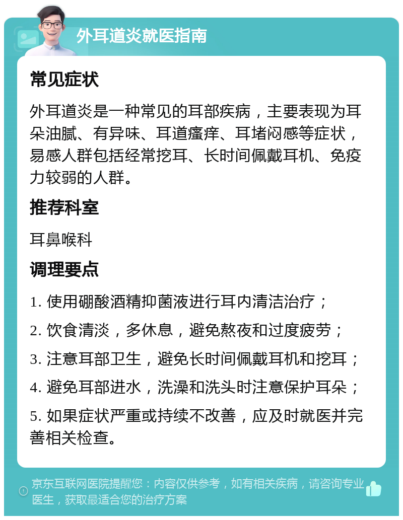 外耳道炎就医指南 常见症状 外耳道炎是一种常见的耳部疾病，主要表现为耳朵油腻、有异味、耳道瘙痒、耳堵闷感等症状，易感人群包括经常挖耳、长时间佩戴耳机、免疫力较弱的人群。 推荐科室 耳鼻喉科 调理要点 1. 使用硼酸酒精抑菌液进行耳内清洁治疗； 2. 饮食清淡，多休息，避免熬夜和过度疲劳； 3. 注意耳部卫生，避免长时间佩戴耳机和挖耳； 4. 避免耳部进水，洗澡和洗头时注意保护耳朵； 5. 如果症状严重或持续不改善，应及时就医并完善相关检查。