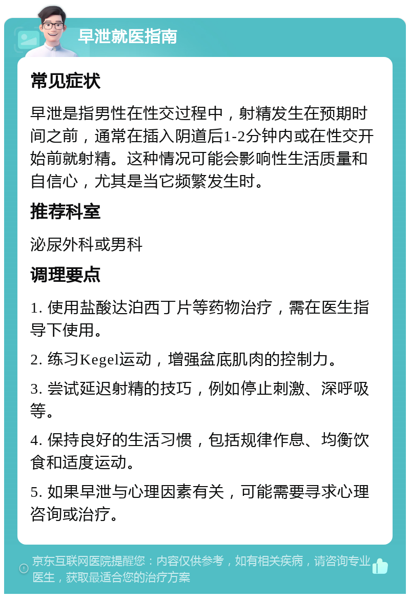 早泄就医指南 常见症状 早泄是指男性在性交过程中，射精发生在预期时间之前，通常在插入阴道后1-2分钟内或在性交开始前就射精。这种情况可能会影响性生活质量和自信心，尤其是当它频繁发生时。 推荐科室 泌尿外科或男科 调理要点 1. 使用盐酸达泊西丁片等药物治疗，需在医生指导下使用。 2. 练习Kegel运动，增强盆底肌肉的控制力。 3. 尝试延迟射精的技巧，例如停止刺激、深呼吸等。 4. 保持良好的生活习惯，包括规律作息、均衡饮食和适度运动。 5. 如果早泄与心理因素有关，可能需要寻求心理咨询或治疗。