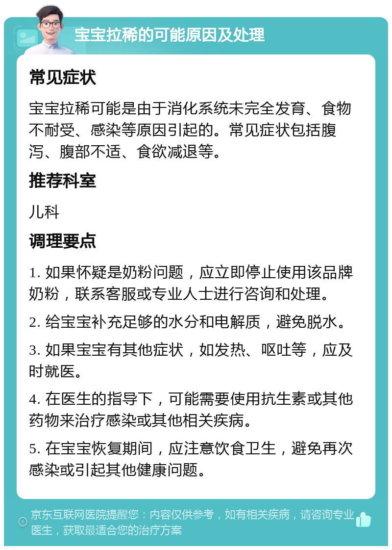 宝宝拉稀的可能原因及处理 常见症状 宝宝拉稀可能是由于消化系统未完全发育、食物不耐受、感染等原因引起的。常见症状包括腹泻、腹部不适、食欲减退等。 推荐科室 儿科 调理要点 1. 如果怀疑是奶粉问题，应立即停止使用该品牌奶粉，联系客服或专业人士进行咨询和处理。 2. 给宝宝补充足够的水分和电解质，避免脱水。 3. 如果宝宝有其他症状，如发热、呕吐等，应及时就医。 4. 在医生的指导下，可能需要使用抗生素或其他药物来治疗感染或其他相关疾病。 5. 在宝宝恢复期间，应注意饮食卫生，避免再次感染或引起其他健康问题。