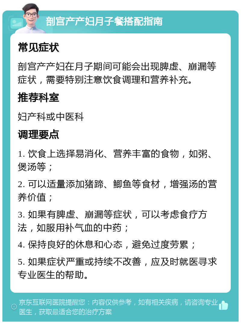 剖宫产产妇月子餐搭配指南 常见症状 剖宫产产妇在月子期间可能会出现脾虚、崩漏等症状，需要特别注意饮食调理和营养补充。 推荐科室 妇产科或中医科 调理要点 1. 饮食上选择易消化、营养丰富的食物，如粥、煲汤等； 2. 可以适量添加猪蹄、鲫鱼等食材，增强汤的营养价值； 3. 如果有脾虚、崩漏等症状，可以考虑食疗方法，如服用补气血的中药； 4. 保持良好的休息和心态，避免过度劳累； 5. 如果症状严重或持续不改善，应及时就医寻求专业医生的帮助。