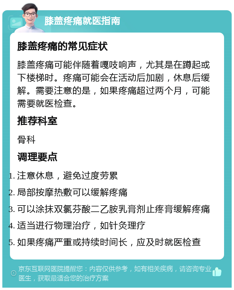 膝盖疼痛就医指南 膝盖疼痛的常见症状 膝盖疼痛可能伴随着嘎吱响声，尤其是在蹲起或下楼梯时。疼痛可能会在活动后加剧，休息后缓解。需要注意的是，如果疼痛超过两个月，可能需要就医检查。 推荐科室 骨科 调理要点 注意休息，避免过度劳累 局部按摩热敷可以缓解疼痛 可以涂抹双氯芬酸二乙胺乳膏剂止疼膏缓解疼痛 适当进行物理治疗，如针灸理疗 如果疼痛严重或持续时间长，应及时就医检查