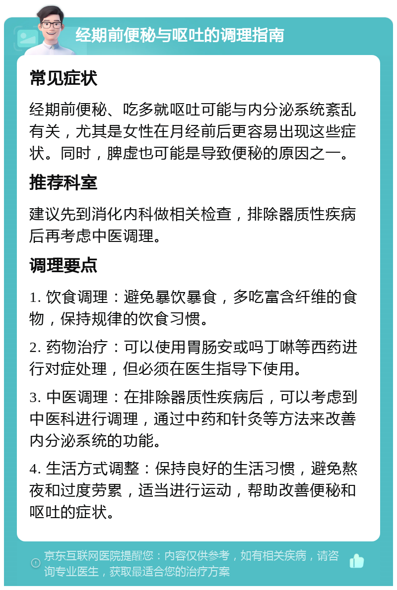 经期前便秘与呕吐的调理指南 常见症状 经期前便秘、吃多就呕吐可能与内分泌系统紊乱有关，尤其是女性在月经前后更容易出现这些症状。同时，脾虚也可能是导致便秘的原因之一。 推荐科室 建议先到消化内科做相关检查，排除器质性疾病后再考虑中医调理。 调理要点 1. 饮食调理：避免暴饮暴食，多吃富含纤维的食物，保持规律的饮食习惯。 2. 药物治疗：可以使用胃肠安或吗丁啉等西药进行对症处理，但必须在医生指导下使用。 3. 中医调理：在排除器质性疾病后，可以考虑到中医科进行调理，通过中药和针灸等方法来改善内分泌系统的功能。 4. 生活方式调整：保持良好的生活习惯，避免熬夜和过度劳累，适当进行运动，帮助改善便秘和呕吐的症状。