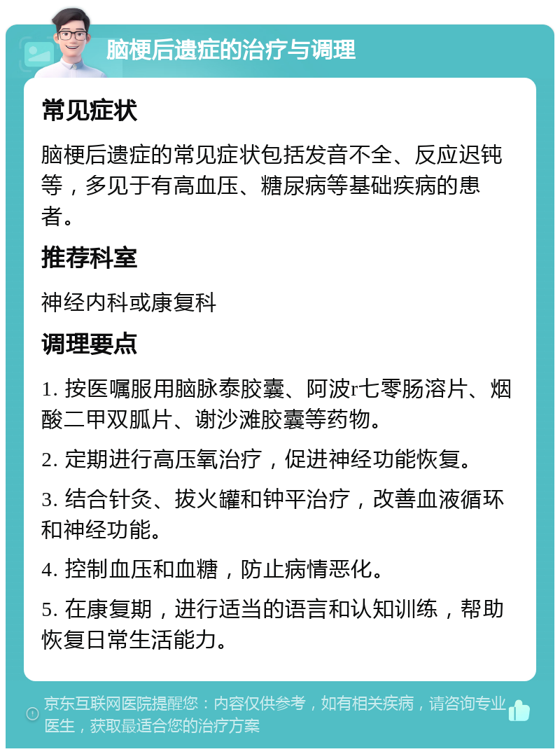 脑梗后遗症的治疗与调理 常见症状 脑梗后遗症的常见症状包括发音不全、反应迟钝等，多见于有高血压、糖尿病等基础疾病的患者。 推荐科室 神经内科或康复科 调理要点 1. 按医嘱服用脑脉泰胶囊、阿波r七零肠溶片、烟酸二甲双胍片、谢沙滩胶囊等药物。 2. 定期进行高压氧治疗，促进神经功能恢复。 3. 结合针灸、拔火罐和钟平治疗，改善血液循环和神经功能。 4. 控制血压和血糖，防止病情恶化。 5. 在康复期，进行适当的语言和认知训练，帮助恢复日常生活能力。