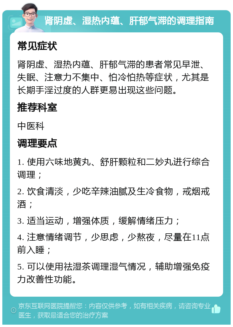 肾阴虚、湿热内蕴、肝郁气滞的调理指南 常见症状 肾阴虚、湿热内蕴、肝郁气滞的患者常见早泄、失眠、注意力不集中、怕冷怕热等症状，尤其是长期手淫过度的人群更易出现这些问题。 推荐科室 中医科 调理要点 1. 使用六味地黄丸、舒肝颗粒和二妙丸进行综合调理； 2. 饮食清淡，少吃辛辣油腻及生冷食物，戒烟戒酒； 3. 适当运动，增强体质，缓解情绪压力； 4. 注意情绪调节，少思虑，少熬夜，尽量在11点前入睡； 5. 可以使用祛湿茶调理湿气情况，辅助增强免疫力改善性功能。