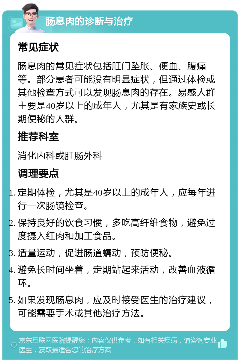 肠息肉的诊断与治疗 常见症状 肠息肉的常见症状包括肛门坠胀、便血、腹痛等。部分患者可能没有明显症状，但通过体检或其他检查方式可以发现肠息肉的存在。易感人群主要是40岁以上的成年人，尤其是有家族史或长期便秘的人群。 推荐科室 消化内科或肛肠外科 调理要点 定期体检，尤其是40岁以上的成年人，应每年进行一次肠镜检查。 保持良好的饮食习惯，多吃高纤维食物，避免过度摄入红肉和加工食品。 适量运动，促进肠道蠕动，预防便秘。 避免长时间坐着，定期站起来活动，改善血液循环。 如果发现肠息肉，应及时接受医生的治疗建议，可能需要手术或其他治疗方法。