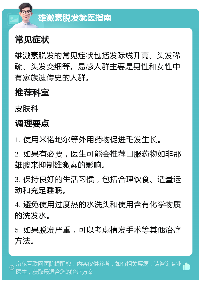 雄激素脱发就医指南 常见症状 雄激素脱发的常见症状包括发际线升高、头发稀疏、头发变细等。易感人群主要是男性和女性中有家族遗传史的人群。 推荐科室 皮肤科 调理要点 1. 使用米诺地尔等外用药物促进毛发生长。 2. 如果有必要，医生可能会推荐口服药物如非那雄胺来抑制雄激素的影响。 3. 保持良好的生活习惯，包括合理饮食、适量运动和充足睡眠。 4. 避免使用过度热的水洗头和使用含有化学物质的洗发水。 5. 如果脱发严重，可以考虑植发手术等其他治疗方法。