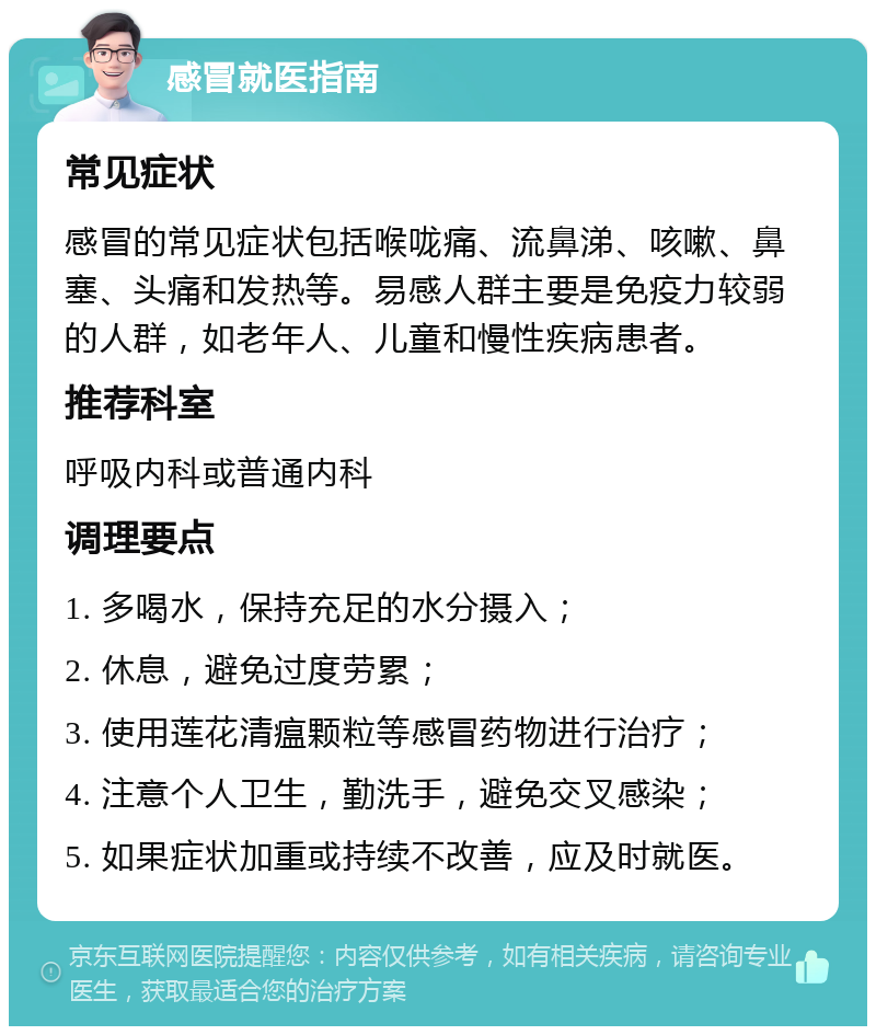 感冒就医指南 常见症状 感冒的常见症状包括喉咙痛、流鼻涕、咳嗽、鼻塞、头痛和发热等。易感人群主要是免疫力较弱的人群，如老年人、儿童和慢性疾病患者。 推荐科室 呼吸内科或普通内科 调理要点 1. 多喝水，保持充足的水分摄入； 2. 休息，避免过度劳累； 3. 使用莲花清瘟颗粒等感冒药物进行治疗； 4. 注意个人卫生，勤洗手，避免交叉感染； 5. 如果症状加重或持续不改善，应及时就医。